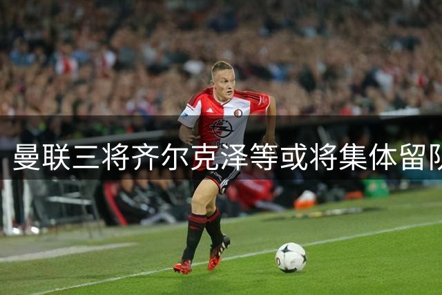 曼联三将齐尔克泽等或将集体留队